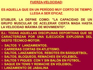 FUERZA-VELOCIDAD:

ES AQUELLA QUE EN UN PERÍODO MUY CORTO DE TIEMPO
               LLEGA A SER EFICAZ.
STUBLER, LA DEFINE COMO: "LA CAPACIDAD DE UN
GRUPO MUSCULAR DE ACELERAR CIERTA MASA HASTA
LA VELOCIDAD MÁXIMA DE MOVIMIENTO".
EJ.: TODAS AQUELLAS DISCIPLINAS DEPORTIVAS QUE SE
CARACTERIZAN POR UNA EJECUCIÓN EXPLOSIVA DEL
GESTO TÉCNICO-MOTOR:
 SALTOS Y LANZAMIENTOS.
 CARRERAS CORTAS EN ATLETISMO.
 SALTOS, LANZAMIENTOS, REBOTES EN BÁSQUETBOL.
 SALTOS, BLOQUEOS, REMACHES EN VOLEIBOL.
 SALTOS Y PIQUES CON Y SIN BALÓN EN FÚTBOL.
 SAQUE EN TENIS Y REMACHE EN VÓLEIBOL.
 LANZAMIENTO DE JABALINA
 