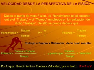 VELOCIDAD DESDE LA PERSPECTIVA DE LA FÍSICA


   Desde el punto de vista Físico, el Rendimiento es el cociente
   entre el “Trabajo” y el “Tiempo” empleado en la realización de
           dicho “Trabajo”. De ello se puede deducir que:

               Trabajo                     W                               Trabajo
Rendimiento = -------------            P = -----               Potencia = -------------
               Tiempo                       t                              Tiempo

                        Trabajo = Fuerza x Distancia; de lo cual resulta:

           Fuerza x Espacio                                      Espacio
Potencia = -------------------------        ;      y puesto que: ------------ = Velocidad
                 Tiempo                                           Tiempo


Por lo que: Rendimiento = Fuerza x Velocidad; por lo tanto: P = F x V
 