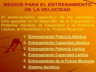 MEDIOS PARA EL ENTRENAMIENTO
        DE LA VELOCIDAD
El entrenamiento específico de los velocistas
está apoyado en el desarrollo de la Capacidad y
Potencia Aláctica; la Capacidad y la Potencia
Láctica, la Flexibilidad y la Fuerza Muscular.

           1. Entrenamiento Potencia Aláctica
           2. Entrenamiento Capacidad Aláctica
           3. Entrenamiento Potencia Láctica
           4. Entrenamiento Capacidad Láctica
           5. Entrenamiento de la Fuerza Muscular
           6. Sistema Aeróbico
 