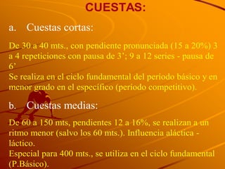 CUESTAS:
a. Cuestas cortas:
De 30 a 40 mts., con pendiente pronunciada (15 a 20%) 3
a 4 repeticiones con pausa de 3’; 9 a 12 series - pausa de
6’
Se realiza en el ciclo fundamental del período básico y en
menor grado en el específico (período competitivo).

b.   Cuestas medias:
De 60 a 150 mts, pendientes 12 a 16%, se realizan a un
ritmo menor (salvo los 60 mts.). Influencia aláctica -
láctico.
Especial para 400 mts., se utiliza en el ciclo fundamental
(P.Básico).
 