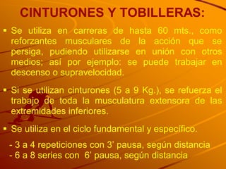 CINTURONES Y TOBILLERAS:
 Se utiliza en carreras de hasta 60 mts., como
  reforzantes musculares de la acción que se
  persiga, pudiendo utilizarse en unión con otros
  medios; así por ejemplo: se puede trabajar en
  descenso o supravelocidad.
 Si se utilizan cinturones (5 a 9 Kg.), se refuerza el
  trabajo de toda la musculatura extensora de las
  extremidades inferiores.
 Se utiliza en el ciclo fundamental y específico.
 - 3 a 4 repeticiones con 3‟ pausa, según distancia
 - 6 a 8 series con 6‟ pausa, según distancia
 