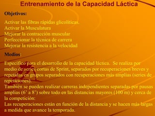 Entrenamiento de la Capacidad Láctica
Objetivos:
Activar las fibras rápidas glicolíticas.
Activar la Musculatura
Mejorar la contracción muscular
Perfeccionar la técnica de carrera
Mejorar la resistencia a la velocidad
Medios:
Específico para el desarrollo de la capacidad láctica. Se realiza por
medio de series cortas de Sprint, separados por recuperaciones breves y
repetidas en grupos separados con recuperaciones más amplias (series de
repeticiones).
También se pueden realizar carreras independientes separadas por pausas
amplias (6’ a 8’) sobre todo en las distancias mayores (100 m) y cerca de
la competición:
Las recuperaciones están en función de la distancia y se hacen más largas
a medida que avance la temporada.
 