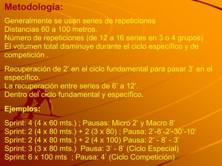Metodología:
Generalmente se usan series de repeticiones
Distancias 60 a 100 metros.
Número de repeticiones (de 12 a 16 series en 3 o 4 grupos)
El volumen total disminuye durante el ciclo específico y de
competición .
Recuperación de 2‟ en el ciclo fundamental para pasar 3‟ en el
específico.
La recuperación entre series de 6‟ a 12‟.
Dentro del ciclo fundamental y específico.
Ejemplos:
Sprint: 4 (4 x 60 mts.) ; Pausas: Micro 2‟ y Macro 8‟
Sprint: 2 (4 x 80 mts.) + 2 (3 x 80) ; Pausa: 2‟-8‟-2‟-30‟-10‟
Sprint: 2 (4 x 80 mts.) + 2 (4 x 100) Pausa: 2‟ - 8‟ - 3‟
Sprint: 3 (3 x 80 mts.) Pausa: 3‟ - 8‟ (Ciclo Especial)
Sprint: 6 x 100 mts ; Pausa: 4‟ (Ciclo Competición)
 