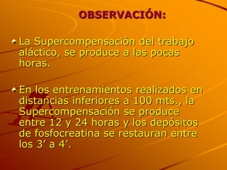 OBSERVACIÓN:

La Supercompensación del trabajo
aláctico, se produce a las pocas
horas.

En los entrenamientos realizados en
distancias inferiores a 100 mts., la
Supercompensación se produce
entre 12 y 24 horas y los depósitos
de fosfocreatina se restauran entre
los 3’ a 4’.
 