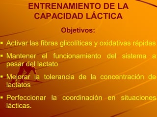 ENTRENAMIENTO DE LA
          CAPACIDAD LÁCTICA
                     Objetivos:
 Activar las fibras glicolíticas y oxidativas rápidas
 Mantener el funcionamiento del sistema a
  pesar del lactato
 Mejorar la tolerancia de la concentración de
  lactatos
 Perfeccionar la coordinación en situaciones
  lácticas.
 