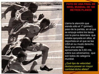 FOTO DE UNA FINAL DE
 NIVEL MUNDIAL DE 100
    METROS PLANOS




Llama la atención que
siendo sólo el 1º (primer)
paso de la partida, en el que
se empuja sobre los tacos
con la pierna delantera que
estaba apoyada en ellos, el
deportista en el que se lee
USA en su muslo derecho,
lleve una ventaja
aproximada de 0,60 mts.
sobre sus adversarios; que
son todos de categoría
mundial.
¿Qué tipo de velocidad
destaca poseer en mayor
cantidad dicho atleta?
 