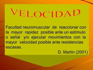 Facultad neuromuscular de reaccionar con
la mayor rapidez posible ante un estímulo
o señal y/o ejecutar movimientos con la
mayor velocidad posible ante resistencias
escasas.
                           D. Martin (2001)
 