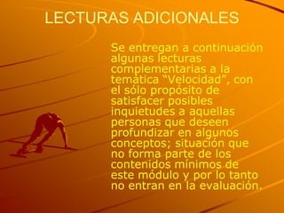 LECTURAS ADICIONALES
      Se entregan a continuación
      algunas lecturas
      complementarias a la
      temática “Velocidad”, con
      el sólo propósito de
      satisfacer posibles
      inquietudes a aquellas
      personas que deseen
      profundizar en algunos
      conceptos; situación que
      no forma parte de los
      contenidos mínimos de
      este módulo y por lo tanto
      no entran en la evaluación.
 