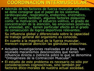 COORDINACIÓN INTERMUSCULAR
Además de los factores de fuerza muscular señalados,
se debe consignar que el papel de los sistemas
cardiovascular, respiratorio, endocrino, enzimático,
etc.; así como también, algunos factores psíquicos
como: la motivación, el esfuerzo volitivo, el grado de
concentración de la atención, las emociones positivas,
la ansiedad, etc., tienen particular efecto en el grado
de consecución de logros deportivos relevantes.
Su influencia global y diferenciada sobre la capacidad
de trabajo general del organismo es conocida.
En cuanto a la magnitud de la fuerza muscular,
merecen especial atención las glándulas endocrinas.
Actuales investigaciones realizadas en el área, han
revelado mecanismos desconocidos que tienen
influencia directa o indirecta sobre lo que se denomina
“Ontogénesis de la Contracción Muscular”.
El estudio de este problema es necesario no sólo por
consideraciones cognoscitivas, sino también por
factores ético-morales de nuestra actual sociedad.
 