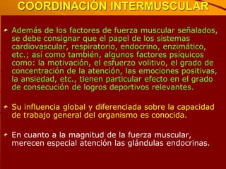 COORDINACIÓN INTERMUSCULAR

Además de los factores de fuerza muscular señalados,
se debe consignar que el papel de los sistemas
cardiovascular, respiratorio, endocrino, enzimático,
etc.; así como también, algunos factores psíquicos
como: la motivación, el esfuerzo volitivo, el grado de
concentración de la atención, las emociones positivas,
la ansiedad, etc., tienen particular efecto en el grado
de consecución de logros deportivos relevantes.

Su influencia global y diferenciada sobre la capacidad
de trabajo general del organismo es conocida.

En cuanto a la magnitud de la fuerza muscular,
merecen especial atención las glándulas endocrinas.
 