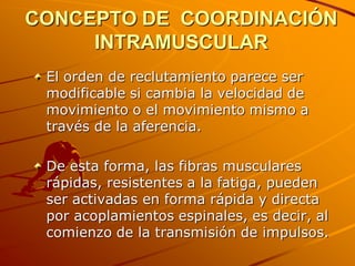 CONCEPTO DE COORDINACIÓN
     INTRAMUSCULAR
 El orden de reclutamiento parece ser
 modificable si cambia la velocidad de
 movimiento o el movimiento mismo a
 través de la aferencia.

 De esta forma, las fibras musculares
 rápidas, resistentes a la fatiga, pueden
 ser activadas en forma rápida y directa
 por acoplamientos espinales, es decir, al
 comienzo de la transmisión de impulsos.
 