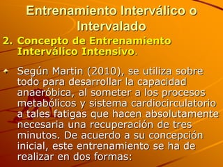 Entrenamiento Interválico o
          Intervalado
2. Concepto de Entrenamiento
   Interválico Intensivo.
  Según Martin (2010), se utiliza sobre
  todo para desarrollar la capacidad
  anaeróbica, al someter a los procesos
  metabólicos y sistema cardiocirculatorio
  a tales fatigas que hacen absolutamente
  necesaria una recuperación de tres
  minutos. De acuerdo a su concepción
  inicial, este entrenamiento se ha de
  realizar en dos formas:
 