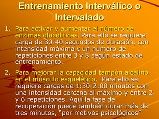 Entrenamiento Interválico o
           Intervalado
1. Para activar y aumentar el número de
   enzimas glucoliticas. Para ello se requiere
   carga de 30-40 segundos de duración, con
   intensidad máxima y un número de
   repeticiones entre 3 y 8 según estado de
   entrenamiento.
2. Para mejorar la capacidad tampón alcalino
   en el músculo esquelético. Para ello se
   requiere cargas de 1:30-2:00 minutos con
   una intensidad cercana al máximo y entre 2
   y 6 repeticiones. Aquí la fase de
   recuperación puede también durar más de
   tres minutos, “por motivos psicológicos”
 