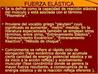 FUERZA ELÁSTICA
Se la define como la capacidad de reacción elástica
del músculo y está asociada con el término
“Pliometría”.

Proviene del vocablo griego “pleytein” cuyo
significado es aumentar, “metric” medida. En la
literatura especializada también se emplean otros
términos, entre otros, “Entrenamiento Elástico”,
“Entrenamiento Excéntrico”, “Entrenamiento
Reactivo”, “Método de choque”.

Comúnmente se refiere al rápido ciclo de
elongación (fase excéntrica donde se acumula
cierta cantidad de energía potencial elástica y se
da inicio a la acción refleja) y acortamiento
muscular (fase concéntrica donde se genera la
mayor fuerza resultante, a consecuencia de la
energía elástica y de la reacción refleja eferente ).
 