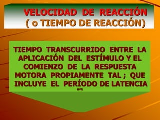 VELOCIDAD DE REACCIÓN
  ( o TIEMPO DE REACCIÓN)

TIEMPO TRANSCURRIDO ENTRE LA
 APLICACIÓN DEL ESTÍMULO Y EL
   COMIENZO DE LA RESPUESTA
MOTORA PROPIAMENTE TAL ; QUE
INCLUYE EL PERÍODO DE LATENCIA
              HVG
 