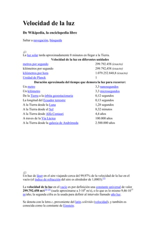 Velocidad de la luz De Wikipedia, la enciclopedia libre Saltar a navegación, búsqueda La luz solar tarda aproximadamente 8 minutos en llegar a la Tierra.  Velocidad de la luz en diferentes unidadesmetros por segundo299.792.458 (exacto)kilómetros por segundo299.792,458 (exacto)kilómetros por hora1.079.252.848,8 (exacto)Unidad de Planck1Duración aproximada del tiempo que demora la luz para recorrer:Un metro3,3 nanosegundosUn kilómetro3,3 microsegundosDe la Tierra a la órbita geoestacionaria0,12 segundosLa longitud del Ecuador terrestre0,13 segundosA la Tierra desde la Luna1,28 segundosA la Tierra desde el Sol8,32 minutosA la Tierra desde Alfa Centauri4,4 añosA traves de la Vía Láctea100.000 añosA la Tierra desde la galaxia de Andrómeda2.500.000 años Un haz de láser en el aire viajando cerca del 99,97% de la velocidad de la luz en el vacío (el índice de refracción del aire es alrededor de 1,0003).[1] La velocidad de la luz en el vacío es por definición una constante universal de valor 299.792.458 m/s[2] [3] (suele aproximarse a 3·108 m/s), o lo que es lo mismo 9,46·1015 m/año; la segunda cifra es la usada para definir al intervalo llamado año luz. Se denota con la letra c, proveniente del latín celéritās (velocidad), y también es conocida como la constante de Einstein. La velocidad de la luz fue incluida oficialmente en el Sistema Internacional de Unidades como constante el 21 de octubre de 1983, pasando así el metro a ser una unidad dada en función de esta constante y el tiempo. La velocidad a través de un medio que no sea el 
vacío
 depende de su permitividad eléctrica y permeabilidad magnética y otras características electromagnéticas. En medios materiales, esta velocidad es inferior a 
c
 y queda codificada en el índice de refracción. En modificaciones del vacío más sutiles, como espacios curvos, efecto Casimir, poblaciones térmicas o presencia de campos externos, la velocidad de la luz depende de la densidad de energía de ese vacío. Escuche este artículo ( HYPERLINK 
http://es.wikipedia.org/wiki/Archivo:Es-Velocidad_de_la_luz-article-part1.ogg
  
Archivo:Es-Velocidad de la luz-article-part1.ogg
 info)Descárgalo Este archivo de audio fue creado de una revisión del artículo y no refleja las subsecuentes ediciones. (Ayuda)Más artículos grabados... [editar] Descripción De acuerdo con la física moderna estándar, toda radiación electromagnética (incluida la luz visible) se propaga o mueve a una velocidad constante en el vacío, conocida comúnmente como velocidad de la luz, que es una constante física denotada como c. Esta velocidad c es también la velocidad de la propagación de la gravedad en la Teoría general de la relatividad. Una consecuencia en las leyes del electromagnetismo (tales como las ecuaciones de Maxwell) es que la velocidad c de radiación electromagnética no depende de la velocidad del objeto que emite la radiación. Así, por ejemplo, la luz emitida de una fuente de luz que se mueve rápidamente viajaría a la misma velocidad que la luz proveniente de una fuente estacionaria (aunque el color, la frecuencia, la energía y el momentum de la luz cambiarán, fenómeno que se conoce como efecto Doppler). Si se combina esta observación con el principio de relatividad, se concluye que todos los observadores medirán la velocidad de la luz en el vacío como una misma, sin importar el marco de referencia del observador o la velocidad del objeto que emite la luz. Debido a esto, se puede ver a c como una constante física fundamental. Este hecho, entonces, puede ser usado como base en la teoría de relatividad especial. La constante es la velocidad c, en vez de la luz en sí misma, lo cual es fundamental para la relatividad especial. De este modo, si la luz es de alguna manera retardada para viajar a una velocidad menor a c, esto no afectará directamente a la teoría de relatividad especial. Observadores que viajan a grandes velocidades encontrarán que las distancias y los tiempos se distorsionan de acuerdo con la transformación de Lorentz. Sin embargo, las transformaciones distorsionan tiempos y distancias de manera que la velocidad de la luz permanece constante. Una persona viajando a una velocidad cercana a c también encontrará que los colores de la luz al frente se tornan azules y atrás se tornan rojos. Si la información pudiese viajar más rápido que c en un marco de referencia, la causalidad sería violada: en otros marcos de referencia, la información sería recibida antes de ser mandada; así, la causa puede ser observada después del efecto. Debido a la dilatación del tiempo de la relatividad especial, el cociente del tiempo percibido entre un observador externo y el tiempo percibido por un observador que se mueve cada vez más cerca de la velocidad de la luz se aproxima a cero. Si algo pudiera moverse más rápidamente que luz, este cociente no sería un número real. Tal violación de la causalidad nunca se ha observado. Existe, sin embargo, un experimento inquietante realizado por los científicos del 
NEC Research Institute at Princeton 
, los cuales afirman haber logrado pulsos de luz a una velocidad 300 veces superior a c.[4] (Es necesario notar que se trata de un experimento no confirmado ni publicado aún). Un cono de luz define la ubicación que está en contacto causal y aquellas que no lo están. Para exponerlo de otro modo, la información se propaga de y hacia un punto de regiones definidas por un cono de luz. El intervalo AB en el diagrama a la derecha es 
tiempo-como
 (es decir, hay un marco de la referencia en qué acontecimiento A y B ocurren en la misma ubicación en el espacio, separados solamente por su ocurrencia en tiempos diferentes, y si A precede B en ese marco entonces A precede B en todos marcos: no hay marco de referencia en el cual el evento A y el evento B ocurren simultáneamente). De este modo, es hipotéticamente posible para la materia (o la información) viajar de A hacia B, así que puede haber una relación causal (con A la causa y B el efecto). Por otra parte, el intervalo AC es 
espacio-como
 (es decir, existe un marco de referencia donde el evento A y el evento B ocurren simultáneamente). Sin embargo, también existen marcos en los que A precede C o en el que C precede a A. Confinando una manera de viajar más rápido que la luz, no será posible para ninguna materia (o información) viajar de A hacia C o de C hacia A. De este modo no hay conexión causal entre A y C. De acuerdo a la definición actual, adoptada en 1983, la velocidad de la luz es exactamente 299.792.458 m/s (aproximadamente 3 × 108 metros por segundo, 300.000 km/s o 300 m por millonésima de s). El valor de c define la permitividad eléctrica del vacío () en unidades del SIU como: La permeabilidad magnética del vacío (μ0) no es dependiente de c y es definida en unidades del SIU como: .  Estas constantes aparecen en las ecuaciones de Maxwell, que describen el electromagnetismo y están relacionadas por: Las distancias astronómicas son normalmente medidas en años luz (que es la distancia que recorre la luz en un año, aproximadamente 9,454256 × 1012 km (9 billones de km) especialmente en textos populares. 6 consejos para superar la depresión: Como superar la depresión con 6 consejos prácticos  Domenec BF | 14 Enero 2008 |  99 comentarios Muchas veces llegamos a casa y no tenemos ganas de nada, incluso miramos por la ventana y tenemos ganas de tirarnos. Pero tranquilos, todo esto es normal, sino la felicidad no tendría tanto mérito ni la vida humana tampoco. La depresión es un estado mental que en muchos casos se usa para dar sentido a nuestras vidas. Las historias motivadoras son las que más gustan y te hace mucho más feliz pelear por algo que llegar como si te hubiera caído del cielo. Las depresiones son etapas y épocas que pasan en nuestra vida y todos vamos a pasar por ellas ( exceptuando la gente depresiva que lo hace a modo de reclamar atención por parte de los demás ) 1. Escapa de la rutina Muchas veces la depresión viene dado por una monotonía en nuestras vidas. Es la forma en la que nuestro cuerpo nos llama la atención diciendo: “eh, tu vales más que eso, quiero que te ilusiones de nuevo haciendo algo”. Al principio todo es bonito, estamos ilusionados con nuestra casa, nuestro trabajo nuevo y nuestra pareja, pero conforme va pasando el tiempo las ilusiones se van desvaneciendo. No sentimos tantas ganas por llegar a casa y ver a nuestra pareja. No sentimos esa ilusión en terminar el proyecto para nuestro jefe… Nuestro cuerpo empieza a sentir carencia de emociones positivas, así como la melancolía positiva, las ilusiones… y una forma que tiene de segregar esas sustancias o de motivarnos a segregarlas es la depresión. Lo único que tienes que hacer es vivir nuevas sensaciones y esto lo llevarás a cabo con un pequeño cambio en tu vida. Un cambio de trabajo, cambio de hobbies, algo nuevo que hacer después del trabajo, una nueva afición. Lo que se te ocurra con tal de variar tu rutina diaria, en este aspecto se creativo todo lo que puedas y verás como variando tu rutina estás más contento. 2. Búscate un ejercicio de meditación Este es el mejor consejo que puedo darte. Esto se trata de algo que haces y que mientras lo haces tu mente se despega y vaga libremente. Estás pensando en tus cosas, reestructurando tu mente. Tu mente es como una bola deforme, cada vez que te pones a meditar estás aplanando los bultos y haciéndola más redonda y perfecta. En pocas palabras, estás ordenando tus ideas, relajándote… En pocas palabras: si lo buscas, seguramente la meditación tiene efectos muy positivos para la salud. Aunque mis métodos de meditación me cuestan dinero, me encanta y me ayudan mucho. Yo soy alguien muy hiperactivo, con lo cual odio los juegos tipo la ajedrez y estarme quieto. Lo que hago para meditar es coger mi coche y dar vueltas. Mientras no paso nunca de los 80km/h , pongo la música que a mi me encanta a tope y empiezo a conducir sin rumbo. Mi mente se relaja y empiezo a dialogar hablando conmigo mismo. Esto me relaja un montón y si estoy deprimido me deja más contento que unas pascuas. Otra cosa que hago es ir al cine. Sencillamente el cine me encanta porque puedes dejar tu vida, todo lo que eres por 1:30 ( o más) y adentrarte en un nuevo mundo de fantasía, donde eres el espectador de historias grandiosas. Por eso recomiendo tanto el cine. Relaja mucho y te alivia de la depresión. 3. Combate la melancolía En muchas ocasiones nos sentimos deprimidos porque tenemos melancolía. Si tienes la ocasión estáte con eso que te da melancolía hasta que te hartes. Por ejemplo, si echas de menos a tus padres, pide vacaciones en tu trabajo y vete 20 días con ellos. Estáte con ellos a todas horas, al final probablemente terminarás harto y la melancolía se irá por una buena temporada. Te recordará que estar con tus padres no era tan maravilloso. Así además matas dos pájaros de un tiro ya que escapas de tu rutina diaria. 4. Búscate un hobbie que te apasione Este es quizás el mejor ejercicio contra la depresión. Dado que tengo mucha hipetactividad necesito hacer cosas constantemente. Mi blog me ha proporcionado un buen hobbie que me apasiona, así como el sargeo. Ahora que he suprimido el sargeo en gran medida he dejado un hueco muy grande al aire libre y muy peligroso de dejar libre. ¿Qué es lo que he hecho? Empezar una novela y buscarme un trabajo. ( Cambiar de rutina y hobbie ) , se muy bien como actúa la depresión y la intento prevenir ya de antemano, siempre. Búscate algo que te apasione hacer, que te guste. Si en mi caso es la escritura en el tuyo puede ser algo como: coleccionar sellos, relojes, programar, escribir… Busca tu lugar en el mundo, y no solo tienes que tener un hobbie, sino que tenlo alcanzando tu meta, llegando al máximo en tu hobbie. Si es el tennis intenta llegar lo más que puedas al tennis profesional. Un hobbie es un muy buen anti-depresivo, así que deja de quejarte y busca uno que te apasione ( no he dicho que te guste, sino que te apasione ) 5. Márcate objetivos y ve a por ellos Tener objetivos en la mente la distrae y evita que la depresión aparezca a parte de que le da mucho más sentido a tu vida. Si los juegos no tuvieran objetivos no tendrían ningún sentido, si las empresas no se marcaran objetivos no serían empresas. Y tu, como persona, deberías marcarte que si no tienes objetivos no eres persona. Márcatelos, ya sea en tu hobbie, tu trabajo… pero ten algo por lo que luchar cada día, ese algo que hace que te levantes con ganas de vivir el mundo. 6. Aficiónate a una serie de televisión Algo que a mi me encantó y me hizo estar muy feliz fue ver seires como Héroes y House, esperando ansioso los últimos capítulos. Ese tipo de cosas son las que te hacen morir de ganas que llegue un jueves, un miércoles… Recomiendo más series americanas que españolas o sudamericanas ya que, a parte de estar mucho mejor hechas tienen más transfondo, más psicología y te enseñarán mucho más. Aficionarte a una serie de televisión despeja tu mente y te hace más feliz y contento. Cómo superar la depresión: el rol de la palabra left0El rol de la psicoterapia para curar la depresiónAutor: María Gabriela Rocco Depresión no es lo mismo que tristeza. Esta última es un sentimiento pasajero, a menudo es generado por un acontecimiento preciso pero también puede ser un resultado de pensamientos inconscientes sombríos e insospechados. Forma parte del paisaje psíquico cotidiano como la alegría o el entusiasmo. Estamos tristes porque estamos vivos.En cambio, la depresión es otra cosa: llega para quedarse. Muchas veces, cuando parece que se está yendo, resurge con un golpe seco y se vuelve a acomodar.Y si bien el entorno de quien la sufre juega un papel preponderante ( su actuación puede influir en un recuperación futura o en una agudización del estado) es el que está deprimido el que tiene la llave para salir adelante: ¿quiere curarse? Ese es “el” interrogante. Porque para aprender a vivir de otras manera precisará, por un lado, ayuda profesional, pero fundamentalmente una voluntad de hierro y un deseo profundo de cambio.La verdadera depresión tiende a bloquear la expresión de los sentimientos. Es una tristeza anquilosada en la psiquis y en el cuerpo. Se acompaña de una lentitud física e intelectual, sentimientos de inutilidad e impotencia, agotamiento, disminución de la libido y una autoestima herida. Completan el cuadro dificultades en la concentración y pérdida de memoria. Abrir un libro se convierte en una tarea penosa, mirar una película desde el principio al fin es casi imposible. El mundo circundante pierde todo interés: el individuo deprimido sólo se interesa en su dolor, se desvaloriza sin cesar, tiene una pésima imagen de sí mismo.Los especialistas coinciden en que la depresión es resultante de la interacción de múltiples factores biológicos, psicológicos y sociales. Desde hace unos sesenta años, varios estudios demuestran la vulnerabilidad genética (trasmisión hereditaria), así como la presencia de diferentes disfunciones neurobiológicas en la depresión. Por ejemplo, los niveles de serotonina y la noradrelina. Pero el aspecto fisiológico no es necesariamente la “causa” de la depresión. “Se trata de un círculo vicioso donde cada factor influencia y agrava al otro: los pensamientos negativos afectan el humor, lo que acarrea un cierto desequilibrio en la química del cerebro”.Lo más importante es que la persona no se sienta sola y pueda contar con recursos para ponerle palabras a aquello que le pasa. Para saber más sobre el tratamiento de la depresión, inscríbete ahora en nuestro curso gratis Prevención y tratamiento de la depresión. Un completo curso, de utilidad tanto para profesionales como para pacientes y sus familiares. 