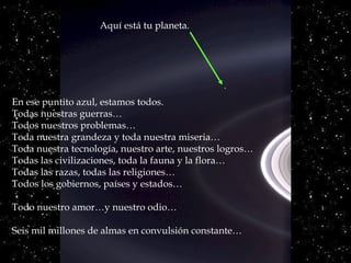 En ese puntito azul, estamos todos.
Todas nuestras guerras…
Todos nuestros problemas…
Toda nuestra grandeza y toda nuestra miseria…
Toda nuestra tecnología, nuestro arte, nuestros logros…
Todas las civilizaciones, toda la fauna y la flora…
Todas las razas, todas las religiones…
Todos los gobiernos, países y estados…
Todo nuestro amor…y nuestro odio…
Seis mil millones de almas en convulsión constante…
Aquí está tu planeta.
 
