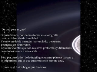 Si quisiéramos, podríamos tomar esta fotografía
como una lección de humildad…
Y como un doble mensaje: por un lado, de nuestrade nuestra
pequeñez en el universo,pequeñez en el universo,
de lo irrelevantes que son nuestros problemas y diferencias,
cuando los vemos a esta escala…
Pero por otro lado, de lo frágil que nuestro planeta parece, y
lo importante que es que cuidemos este puntito azul,
…pues es el único hogar que tenemos.
Da qué pensar, ¿no?
 