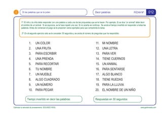 i FICHA Nº:
Estimular la velocidad de procesamiento. SEGUNDO NIVEL www.gesfomedia.com
012Decir palabrasDi las palabras que se te piden.
1º. El niño o la niña debe responder con una palabra a cada una de las propuestas que se le hacen. Por ejemplo, Si se dice “un animal” debe decir
el nombre de un animal. Si se equivoca, se le hace repetir una vez. Si no acierta se continúa. Se anota el tiempo invertido en responder a todas las
palabras. Antes de comenzar el juego se le proponen varios ejemplos para que comprenda la tarea.
2º. En el segundo ejercicio solo se le conceden 30 segundos y se anota el número de preguntas que ha respondido.
UN COLOR1.
UNA FRUTA2.
PARA ESCRIBIR3.
UNA PRENDA4.
PARA RECORTAR5.
TU NOMBRE6.
UN MUEBLE7.
ALGO CUADRADO8.
UN NÚMERO9.
PARA PEGAR10.
Tiempo invertido en decir las palabras: Respuestas en 30 segundos:
MI NOMBRE11.
UNA LETRA12.
PARA VER13.
TIENE CUERNOS14.
UN ANIMAL15.
PARA SENTARSE16.
ALGO BLANCO17.
TIENE RUEDAS18.
PARA LA LLUVIA19.
EL NOMBRE DE UN NIÑO20.
 