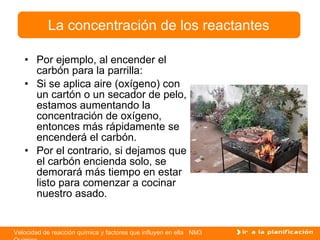 Por ejemplo, al encender el carbón para la parrilla: Si se aplica aire (oxígeno) con un cartón o un secador de pelo, estamos aumentando la concentración de oxígeno, entonces más rápidamente se encenderá el carbón. Por el contrario, si dejamos que el carbón encienda solo, se demorará más tiempo en estar listo para comenzar a cocinar nuestro asado. La concentración de los reactantes 