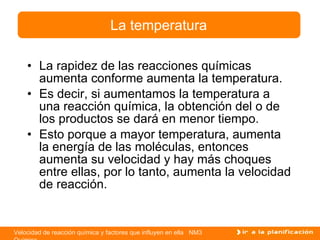 La rapidez de las reacciones químicas aumenta conforme aumenta la temperatura. Es decir, si aumentamos la temperatura a una reacción química, la obtención del o de los productos se dará en menor tiempo. Esto porque a mayor temperatura, aumenta la energía de las moléculas, entonces aumenta su velocidad y hay más choques entre ellas, por lo tanto, aumenta la velocidad de reacción. La temperatura 