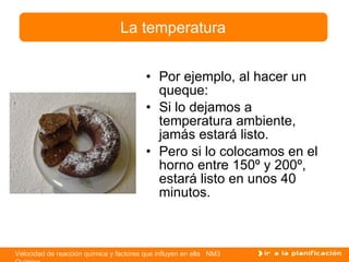 Por ejemplo, al hacer un queque: Si lo dejamos a temperatura ambiente, jamás estará listo. Pero si lo colocamos en el horno entre 150º y 200º, estará listo en unos 40 minutos. La temperatura 