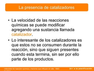 La velocidad de las reacciones químicas se puede modificar agregando una sustancia llamada  catalizador . Lo interesante de los catalizadores es que estos no se consumen durante la reacción, sino que siguen presentes cuando esta termina, sin ser por ello parte de los productos. La presencia de catalizadores 