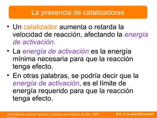 Un  catalizador  aumenta o retarda la velocidad de reacción, afectando la  energía de activación . La  energía de activación  es la energía mínima necesaria para que la reacción tenga efecto.  En otras palabras, se podría decir que la  energía de activación , es el límite de energía requerido para que la reacción tenga efecto. La presencia de catalizadores 