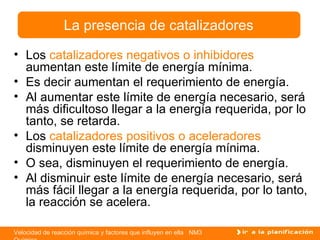 Los  catalizadores negativos o inhibidores  aumentan este límite de energía mínima. Es decir aumentan el requerimiento de energía. Al aumentar este límite de energía necesario, será más dificultoso llegar a la energía requerida, por lo tanto, se retarda. Los  catalizadores positivos o aceleradores  disminuyen este límite de energía mínima. O sea, disminuyen el requerimiento de energía.  Al disminuir este límite de energía necesario, será más fácil llegar a la energía requerida, por lo tanto, la reacción se acelera. La presencia de catalizadores 