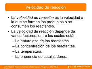 La  velocidad de reacción  es la velocidad a la que se forman los productos o se consumen los reactantes. La velocidad de reacción depende de varios factores, entre los cuales están: La naturaleza de los reactantes. La concentración de los reactantes. La temperatura. La presencia de catalizadores. Velocidad de reacción 