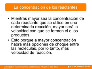 Mientras mayor sea la concentración de cada reactante que se utilice en una determinada reacción, mayor será la velocidad con que se formen el o los productos. Esto porque a mayor concentración habrá más opciones de choque entre las moléculas, por lo tanto, más velocidad de reacción. La concentración de los reactantes 