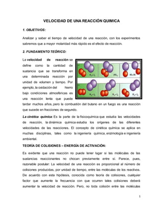 1
VELOCIDAD DE UNA REACCIÓN QUIMICA
1. OBJETIVOS:
Analizar y saber el tiempo de velocidad de una reacción, con los experimentos
sabremos que a mayor molaridad más rápido es el efecto de reacción.
2. FUNDAMENTO TEÓRICO:
La velocidad de reacción se
define como la cantidad de
sustancia que se transforma en
una determinada reacción por
unidad de volumen y tiempo. Por
ejemplo, la oxidación del hierro
bajo condiciones atmosféricas es
una reacción lenta que puede
tardar muchos años, pero la combustión del butano en un fuego es una reacción
que sucede en fracciones de segundo.
La cinética química: Es la parte de la fisicoquímica que estudia las velocidades
de reacción, la dinámica química estudia los orígenes de las diferentes
velocidades de las reacciones. El concepto de cinética química se aplica en
muchas disciplinas, tales como la ingeniería química, enzimología e ingeniería
ambiental.
TEORÍA DE COLISIONES – ENERGÍA DE ACTIVACIÓN:
Es evidente que una reacción no puede tener lugar si las moléculas de las
sustancias reaccionantes no chocan previamente entre sí. Parece, pues,
razonable postular: La velocidad de una reacción es proporcional al número de
colisiones producidas, por unidad de tiempo, entre las moléculas de los reactivos.
De acuerdo con esta hipótesis, conocida como teoría de colisiones, cualquier
factor que aumente la frecuencia con que ocurren tales colisiones deberá
aumentar la velocidad de reacción. Pero, no toda colisión entre las moléculas
 