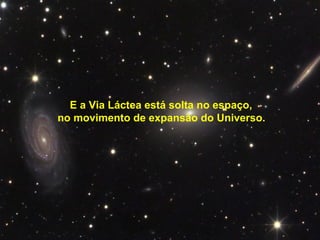 E a Via Láctea está solta no espaço,
no movimento de expansão do Universo.
 