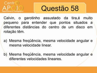Questão 58
Calvin, o garotinho assustado da tira,é muito
pequeno para entender que pontos situados a
diferentes distâncias do centro de um disco em
rotação têm.

a) Mesma freqüência, mesma velocidade angular e
   mesma velocidade linear.

b) Mesma freqüência, mesma velocidade angular e
   diferentes velocidades lineares.
 