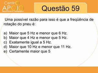 Questão 59
 Uma possível razão para isso é que a freqüência de
rotação do pneu é:

a)   Maior que 5 Hz e menor que 6 Hz.
b)   Maior que 4 Hz e menor que 5 Hz.
c)   Exatamente igual a 5 Hz.
d)   Maior que 10 Hz e menor que 11 Hz.
e)   Certamente maior que 5
 