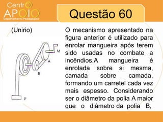 Questão 60
(Unirio)   O mecanismo apresentado na
           figura anterior é utilizado para
           enrolar mangueira após terem
           sido usadas no combate a
           incêndios.A     mangueira      é
           enrolada sobre si mesma,
           camada       sobre      camada,
           formando um carretel cada vez
           mais espesso. Considerando
           ser o diâmetro da polia A maior
           que o diâmetro da polia B,
 