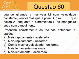 Questão 60
quando giramos a manivela M com velocidade
constante, verificamos que a polia B gira  que
polida A, enquanto a extremidade P da mangueira
sobe com o movimento
Preencha corretamente as lacunas anteriores a
opção:
a) Mais rapidamente - acelerado.
b) Mais rapidamente - uniforme.
c) Com a mesma velocidade - uniforme.
d) Mais lentamente - uniforme.
e) Mais lentamente - acelerado.
 