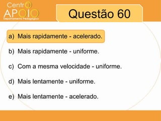 Questão 60
a) Mais rapidamente - acelerado.

b) Mais rapidamente - uniforme.

c) Com a mesma velocidade - uniforme.

d) Mais lentamente - uniforme.

e) Mais lentamente - acelerado.
 