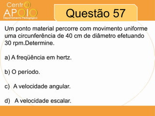 Questão 57
Um ponto material percorre com movimento uniforme
uma circunferência de 40 cm de diâmetro efetuando
30 rpm.Determine.

a) A freqüência em hertz.

b) O período.

c) A velocidade angular.

d) A velocidade escalar.
 