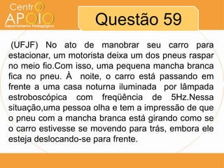 Questão 59
 (UFJF) No ato de manobrar seu carro para
estacionar, um motorista deixa um dos pneus raspar
no meio fio.Com isso, uma pequena mancha branca
fica no pneu. À noite, o carro está passando em
frente a uma casa noturna iluminada por lâmpada
estroboscópica com freqüência de 5Hz.Nessa
situação,uma pessoa olha e tem a impressão de que
o pneu com a mancha branca está girando como se
o carro estivesse se movendo para trás, embora ele
esteja deslocando-se para frente.
 