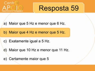Resposta 59
a) Maior que 5 Hz e menor que 6 Hz.

b) Maior que 4 Hz e menor que 5 Hz.

c) Exatamente igual a 5 Hz.

d) Maior que 10 Hz e menor que 11 Hz.

e) Certamente maior que 5
 