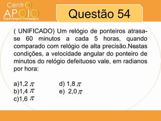 Questão 54
( UNIFICADO) Um relógio de ponteiros atrasa-
se 60 minutos a cada 5 horas, quando
comparado com relógio de alta precisão.Nestas
                                           

condições, a velocidade angular do ponteiro de
minutos do relógio defeituoso vale, em radianos
por hora:

a)1,2         d) 1,8 
b)1,4         e) 2,0 
c)1,6 
 