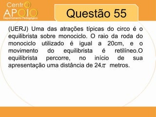Questão 55
(UERJ) Uma das atrações típicas do circo é o
equilibrista sobre monociclo. O raio da roda do
monociclo utilizado é igual a 20cm, e o
movimento      do   equilibrista  é   retilíneo.O
equilibrista percorre, no início de sua
apresentação uma distância de 24 metros.
 