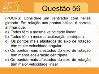 Questão 56
(PUCRS) Considere um ventilador com hélise
girando. Em relação aos pontos hélise, é correto
afirmar que.
a) Todos têm a mesma velocidade linear.
b) Todos têm a mesma aceleração centrípeta.
c) Os pontos mais afastados do eixo de rotação
    têm maior velocidade angular.
d) Os pontos mais afastados do eixo de rotação
    têm menor aceleração centrípeta.
e) Os pontos mais afastados do eixo de rotação
    têm maior velocidade linear
 