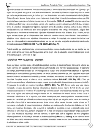 2
Luis Esteves – Treinador de Futebol – www.periodizacaotatica.blogspot.com – Artigo
A HIPÓTESE DOS MARCADORES SOMÁTICOS E A VELOCIDADE COLETIVA NO FUTEBOL – Junho de 2010
A grande questão é que naturalmente treina-se como velocidade, a velocidade de deslocamento sem bola (Sprints), o que
é para mim um grande erro, pois de todas estas subdivisões esta é a menos importante nos Jogos Desportivos. É sabido
que, os fatores genéticos de constituição de fibra tipo II são determinantes em sujeitos de movimentação rápida (Robben,
Cristiano Ronaldo, Neymar, dentre outros) e que o treinamento de velocidade cíclica não tem melhoras maiores que 20%,
a ponto de haver mudanças morfológicas consideráveis na fibra muscular. (BROLLO, sem data) Até pela natureza do jogo
de futebol, que não é linear e a movimentação exercida pelos jogadores vai contra este pensamento. Indivíduos lentos em
termos de velocidade cíclica podem ser jogadores rápidos em termos de velocidade complexa coletiva. Na base utilizamos
períodos sensíveis, que determinada idade é mais propensa a resistência, outra a força, velocidade etc... Logo a idade
mais propícia ao treinamento e melhora desta capacidade motora seria a idade inicial de treino, de 6 a 10 anos, no qual
alguns autores colocam que as crianças nesta idade estão com o sistema nervoso central flexível a uma modelação a
velocidade, outros colocam que a velocidade é beneficiada no período da puberdade pelo aumento do nível de força,
vamos ai a interconexão entre as capacidades motoras, que por sua vez estão conectadas a outros diversos elementos
formatadores da equipe (WEINECK, 2000, Pág. 442, BOMPA, 2002, Pág. 79).
Portanto acredito que este tipo de treino em nenhum momento deva receber atenção especial, isto não significa que não
devam existir sprints nos treinos, significa que estes sprints devem estar já subjugados a determinado contexto, e este
deve estar subjugado a um modelo de jogo.
»EXERCÍCIOS PARA VELOCIDADE – EXEMPLOS
Segue aqui alguns exercícios para a estimulação da velocidade complexa do jogador de futebol. É importante salientar que
muitos exercícios têm capacidade de mesmo mantendo sua formatação, gerar diferentes tipos de adaptação do organismo,
por exemplo, determinado exercício que com 10 segundos de situação ativa gera determinada adaptação do organismo,
diferente de um exercício idêntico, porém que tenha 1:00 minuto. Devemos considerar que, cada capacidade motora pode
ser estimulada mais em determinado exercício, porém ela nunca será desconectada das outras, ou seja, quando treino a
Velocidade Complexa envolvo e influencio outras capacidades motoras (BARBANTI, 2010, Pág. 105). É fato que
exercícios que estimulam a velocidade de contração, ou seja, a contração rápida é desenvolvida em tempos curtos de 5 a
20 segundos de duração, em máxima intensidade. (BOMPA, 2006, Pág. 387). Porém prefiro gerar esta máxima
intensidade, em casos de exercícios Setoriais, Intersetoriais e Coletivos, tempos maiores de 1:30 á 3:00, que seriam
considerados exercícios de ―resistência de velocidade‖ por entrar no caso em uma ―resistência anaeróbia lática‖ que nada
mais é que suportar altos estímulos fisiológico-mentais em alta intensidade com relativa eficácia. O fato é que se
treinarmos a velocidade de 5 a 20 segundos, com ênfase nesse tipo de gesto, teremos problemas sérios relacionados à
resistência a intensidade que o futebol competitivo nos proporciona hoje, em que o jogador precisa manter a concentração
muito alta o tempo todo e isso envolve pequenos trotes, piques, saltos, passes, disputas, quedas, chutes, etc. É
interessante a realização de pequenos circuitos de velocidade com deslocamentos de diferentes distâncias, de 5 a 30
metros, com mudanças de direção, entre ou durante a realização de exercícios em que a velocidade esteja sendo
estimulada de forma mais longa, como em tempos de 1:00 ou 1:30, com tempos de recuperação com tempos iguais (entre
1:00 e 3:00 minutos) de recuperação entre os exercícios, ou dentro dele. Com a progressão do treino (Progressão
complexa) os tempos de recuperação diminuem os de exercitação não (GARGANTA, 1999 Pág. 9). Os exercícios abaixo
não devem ser copiados sem nenhum contexto, é necessário entender a idéia e em cima disso criar exercícios geradores
da velocidade do próprio modelo.
 