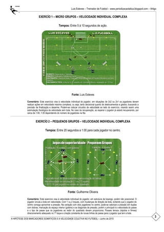 3
Luis Esteves – Treinador de Futebol – www.periodizacaotatica.blogspot.com – Artigo
A HIPÓTESE DOS MARCADORES SOMÁTICOS E A VELOCIDADE COLETIVA NO FUTEBOL – Junho de 2010
EXERCÍO 1 – MICRO GRUPOS – VELOCIDADE INDIVIDUAL COMPLEXA
Tempos: Entre 5 á 10 segundos de ação.
Fonte: Luis Esteves
Comentário: Este exercício visa à velocidade individual do jogador, em situações de 2x2 ou 2x1 os jogadores devem
realizar ações em velocidade máxima complexa, ou seja, tanto decisional quanto de deslocamentos e gestos, buscando a
precisão de finalização e desarme. Podem-se colocar circuitos de velocidade ao lado do exercício, visando assim uma
estimulação fisiológica da velocidade sem bola. No caso da recuperação, ao esperar o jogador já estará recuperando, por
cerca de 1:00, 1:30 dependendo do número de jogadores na fila.
EXERCÍO 2 – PEQUENOS GRUPOS – VELOCIDADE INDIVIDUAL COMPLEXA
Tempos: Entre 20 segundos a 1:00 para cada jogador no centro.
Fonte: Guilherme Oliveira
Comentário: Este exercício visa à velocidade individual do jogador, em estrutura de losango, porém não posicional. O
jogador circula a bola em velocidade. Com 1 ou 2 toques, com mudanças de direção da bola, evitando que o jogador do
centro consiga aproximar a pressão. Na variação com dois jogadores no centro, pode-se valorizar a pressão em duplas
com dobras, marcação do espaço interior (goleira) e as diagonais de pressão, porém o principal é a velocidade do passe
e o tipo de passe que os jogadores ao redor do quadrado devem proporciona. Passes tensos (rápidos e firmes)
direcionamento adequado no 1º toque e criação constante de novas linhas de passe para o jogador que tem a bola.
 