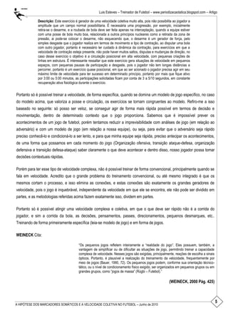 5
Luis Esteves – Treinador de Futebol – www.periodizacaotatica.blogspot.com – Artigo
A HIPÓTESE DOS MARCADORES SOMÁTICOS E A VELOCIDADE COLETIVA NO FUTEBOL – Junho de 2010
Descrição: Este exercício é gerador de uma velocidade coletiva muito alta, pois não possibilita ao jogador a
amplitude que um campo normal possibilitaria. É necessária uma progressão, por exemplo, inicialmente
retira-se o desarme, e a roubada de bola deve ser feita apenas na interceptação, quando a equipe estiver
com uma posse de bola muito boa, relacionada a outros princípios nucleares como a retirada da zona de
pressão, ai pode-se colocar o desarme, não esquecendo que, o desarme é um gerador de força, pelo
simples desgaste que o jogador realiza em termos de movimento e tipo de contração, ao disputar uma bola
com outro jogador, portanto é necessário ter cuidado á dinâmica da contração, para exercícios em que a
velocidade de contração esteja presente, não pode haver muitos saltos, disputas e mudanças de direção, no
caso desse exercício o objetivo é a circulação posicional em alta velocidade, com pequenas criações de
linhas em estrutura. É interessante ressaltar que este exercício gera situações de velocidade em pequenos
espaços, com pequenas pausas de participação e desgaste, pois o jogador não tem longas distâncias a
percorrer, portanto é um exercício quase posicional, em que ao ser acionado o jogador precisa agir em seu
máximo limite de velocidade para ter sucesso em determinado princípio, portanto por mais que fique ativo
por 3:00 ou 5:00 minutos, as participações solicitadas ficam por conta de 3 a 5/10 segundos, em constante
recuperação ativa fisiológica durante o exercício.
Portanto só é possível treinar a velocidade, de forma específica, quando se domina um modelo de jogo específico, no caso
do modelo acima, que valoriza a posse e circulação, os exercícios se tornam congruentes ao modelo. Refiro-me a isso
baseado no seguinte: só posso ser veloz, se conseguir agir de forma mais rápida possível em termos de decisão e
movimentação, dentro de determinado contexto que o jogo proporciona. Sabemos que é impossível prever os
acontecimentos de um jogo de futebol, porém tentamos reduzir a imprevisibilidade com análises de jogo (em relação ao
adversário) e com um modelo de jogo (em relação a nossa equipe), ou seja, para evitar que o adversário seja rápido
preciso conhecê-lo e condicioná-lo a ser lento, e para que minha equipe seja rápida, preciso antecipar os acontecimentos,
de uma forma que possamos em cada momento do jogo (Organização ofensiva, transição ataque-defesa, organização
defensiva e transição defesa-ataque) saber claramente o que deve acontecer e dentro disso, nosso jogador possa tomar
decisões contextuais rápidas.
Porém para ter esse tipo de velocidade complexa, não é possível treinar de forma convencional, principalmente quando se
fala em velocidade. Acredito que o grande problema do treinamento convencional, ou até mesmo integrado é que os
mesmos cortam o processo, e isso elimina as conexões, e estas conexões são exatamente os grandes geradores de
velocidade, pois o jogo é inquebrável, independente da velocidade em que ele se encontra, ele não pode ser dividido em
partes, e as metodologias referidas acima fazem exatamente isso, dividem em partes.
Portanto só é possível atingir uma velocidade complexa e coletiva, em que o que deve ser rápido não é a corrida do
jogador, e sim a corrida da bola, as decisões, pensamentos, passes, direcionamentos, pequenos desmarques, etc..
Treinando de forma primeiramente específica (leia-se modelo de jogo) e em forma de jogos.
WEINECK Cita:
―Os pequenos jogos refletem inteiramente a ―realidade do jogo‖. Eles possuem, também, a
vantagem de simplificar ou de dificultar as situações de jogo, permitindo treinar a capacidade
complexa de velocidade. Nesses jogos são exigidas, principalmente, reações de escolha a sinais
ópticos. Portanto, é plausível a realização do treinamento da velocidade, frequentemente por
meio de jogos (Bauer, 1990, 72). Os pequenos jogos podem, conforme sua orientação técnico-
tático, ou o nível de condicionamento físico exigido, ser organizados em pequenos grupos ou em
grandes grupos, como ―jogos de massa‖ (Rúgbi – Futebol).‖
(WEINECK, 2000 Pág. 425)
 