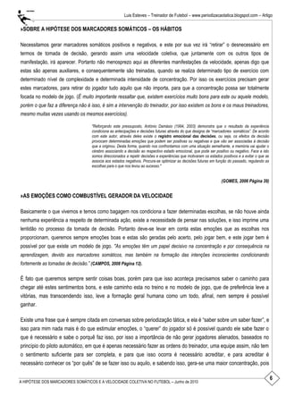 6
Luis Esteves – Treinador de Futebol – www.periodizacaotatica.blogspot.com – Artigo
A HIPÓTESE DOS MARCADORES SOMÁTICOS E A VELOCIDADE COLETIVA NO FUTEBOL – Junho de 2010
»SOBRE A HIPÓTESE DOS MARCADORES SOMÁTICOS – OS HÁBITOS
Necessitamos gerar marcadores somáticos positivos e negativos, e este por sua vez irá ―retirar‖ o desnecessário em
termos de tomada de decisão, gerando assim uma velocidade coletiva, que juntamente com os outros tipos de
manifestação, irá aparecer. Portanto não menosprezo aqui as diferentes manifestações da velocidade, apenas digo que
estas são apenas auxiliares, e consequentemente são treinadas, quando se realiza determinado tipo de exercício com
determinado nível de complexidade e determinada intensidade de concentração. Por isso os exercícios precisam gerar
estes marcadores, para retirar do jogador tudo aquilo que não importa, para que a concentração possa ser totalmente
focada no modelo de jogo. (É muito importante ressaltar que, existem exercícios muito bons para este ou aquele modelo,
porém o que faz a diferença não é isso, é sim a intervenção do treinador, por isso existem os bons e os maus treinadores,
mesmo muitas vezes usando os mesmos exercícios).
"Reforçando este pressuposto, António Damásio (1994, 2003) demonstra que o resultado da experiência
condiciona as antecipações e decisões futuras através do que designa de “marcadores- somáticos”. De acordo
com este autor, através deles existe o registro emocional das decisões, ou seja, os efeitos da decisão
provocam determinadas emoções que podem ser positivas ou negativas e que vão ser associadas à decisão
que a originou. Desta forma, quando nos confrontamos com uma situação semelhante, a memória vai ajudar o
cérebro associando a decisão ao respectivo estado emocional, que pode ser positivo ou negativo. Face a isto
somos direccionados a repetir decisões e experiências que motivaram os estados positivos e a evitar o que se
associa aos estados negativos. Procura-se optimizar as decisões futuras em função do passado, regulando as
escolhas para o que nos levou ao sucesso."
(GOMES, 2006 Página 39)
»AS EMOÇÕES COMO COMBUSTÍVEL GERADOR DA VELOCIDADE
Basicamente o que vivemos e temos como bagagem nos condiciona a fazer determinadas escolhas, se não houve ainda
nenhuma experiência a respeito de determinada ação, existe a necessidade de pensar nas soluções, e isso imprime uma
lentidão no processo da tomada de decisão. Portanto deve-se levar em conta estas emoções que as escolhas nos
proporcionam, queremos sempre emoções boas e estas são geradas pelo acerto, pelo jogar bem, e este jogar bem é
possível por que existe um modelo de jogo. "As emoções têm um papel decisivo na concentração e por consequência na
aprendizagem, devido aos marcadores somáticos, mas também na formação das intenções inconscientes condicionando
fortemente as tomadas de decisão.” (CAMPOS, 2008 Página 12).
É fato que queremos sempre sentir coisas boas, porém para que isso aconteça precisamos saber o caminho para
chegar até estes sentimentos bons, e este caminho esta no treino e no modelo de jogo, que de preferência leve a
vitórias, mas transcendendo isso, leve a formação geral humana como um todo, afinal, nem sempre é possível
ganhar.
Existe uma frase que é sempre citada em conversas sobre periodização tática, e ela é ―saber sobre um saber fazer‖, e
isso para mim nada mais é do que estimular emoções, o ―querer‖ do jogador só é possível quando ele sabe fazer o
que é necessário e sabe o porquê faz isso, por isso a importância de não gerar jogadores alienados, baseados no
princípio do piloto automático, em que é apenas necessário fazer as ordens do treinador, uma equipe assim, não tem
o sentimento suficiente para ser completa, e para que isso ocorra é necessário acreditar, e para acreditar é
necessário conhecer os ―por quês‖ de se fazer isso ou aquilo, e sabendo isso, gera-se uma maior concentração, pois
 