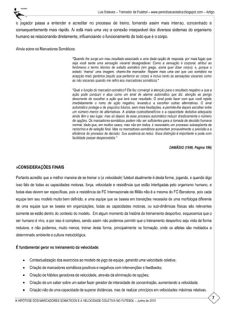 7
Luis Esteves – Treinador de Futebol – www.periodizacaotatica.blogspot.com – Artigo
A HIPÓTESE DOS MARCADORES SOMÁTICOS E A VELOCIDADE COLETIVA NO FUTEBOL – Junho de 2010
o jogador passa a entender e acreditar no processo de treino, tornando assim mais intenso, concentrado e
consequentemente mais rápido. Ai está mais uma vez a conexão inseparável dos diversos sistemas do organismo
humano se relacionando diretamente, influenciando o funcionamento do todo que é o corpo.
Ainda sobre os Marcadores Somáticos:
"Quando lhe surge um mau resultado associado a uma dada opção de resposta, por mais fugaz que
seja você sente uma sensação visceral desagradável. Como a sensação é corporal, atribuí ao
fenômeno o termo técnico de estado somático (em grego, soma quer dizer corpo); e, porque o
estado ”marca” uma imagem, chamo-lhe marcador. Repare mais uma vez que uso somático na
acepção mais genérica (aquilo que pertence ao corpo) e incluo tanto as sensações viscerais como
as não viscerais quando me refiro aos marcadores somáticos."
"Qual a função do marcador-somático? Ele faz convergir à atenção para o resultado negativo a que a
ação pode conduzir e atua como um sinal de alarme automático que diz: atenção ao perigo
decorrente de escolher a ação que terá esse resultado. O sinal pode fazer com que você rejeite
imediatamente o rumo de ação negativo, levando-o a escolher outras alternativas. O sinal
automático protege-o de prejuízos futuros, sem mais hesitações, e permite-lhe depois escolher entre
um número menor de alternativas. A análise custos/benefícios e a capacidade dedutiva adequada
ainda têm o seu lugar, mas só depois de esse processo automático reduzir drasticamente o número
de opções. Os marcadores-somáticos podem não ser suficientes para a tomada de decisão humana
normal, dado que, em muitos casos, mas não em todos, é necessário um processo subseqüente de
raciocínio e de seleção final. Mas os marcadores-somáticos aumentam provavelmente a precisão e a
eficiência do processo de decisão. Sua ausência as reduz. Essa distinção é importante e pode com
facilidade passar despercebida."
DAMÁSIO (1996, Página 199)
»CONSIDERAÇÕES FINAIS
Portanto acredito que a melhor maneira de se treinar o (a velocidade) futebol atualmente é desta forma, jogando, e quando digo
isso falo de todas as capacidades motoras, força, velocidade e resistência que estão interligadas pelo organismo humano, e
todas elas devem ser específicas, pois a resistência da FC Internazionale de Milão não é a mesma do FC Barcelona, pois cada
equipe tem seu modelo muito bem definido, e uma equipe que se baseia em transições necessita de uma morfologia diferente
de uma equipe que se baseia em organizações, todas as capacidades motoras, ou sub-dinâmicas físicas são relevantes
somente se estão dentro do contexto do modelo. Em algum momento da história do treinamento desportivo, esquecemos que o
ser humano é vivo, e por isso é complexo, sendo assim não podemos permitir que o treinamento desportivo seja visto de forma
redutora, e não podemos, muito menos, treinar desta forma, principalmente na formação, onde os atletas são moldados a
determinado ambiente e cultura metodológica.
É fundamental gerar no treinamento da velocidade:
 Contextualização dos exercícios ao modelo de jogo da equipe, gerando uma velocidade coletiva;
 Criação de marcadores somáticos positivos e negativos com intervenções e feedbacks;
 Criação de hábitos geradores de velocidade, através da eliminação de opções;
 Criação de um saber sobre um saber fazer gerador de intensidade de concentração, aumentando a velocidade;
 Criação não de uma capacidade de superar distâncias, mas de realizar princípios em velocidades máximas relativas.
 