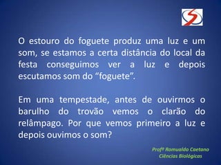 O estouro do foguete produz uma luz e um
som, se estamos a certa distância do local da
festa conseguimos ver a luz e depois
escutamos som do “foguete”.
Em uma tempestade, antes de ouvirmos o
barulho do trovão vemos o clarão do
relâmpago. Por que vemos primeiro a luz e
depois ouvimos o som?
Profº Romualdo Caetano
Ciências Biológicas
 